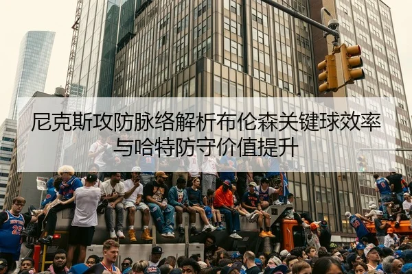 尼克斯攻防脉络解析布伦森关键球效率与哈特防守价值提升